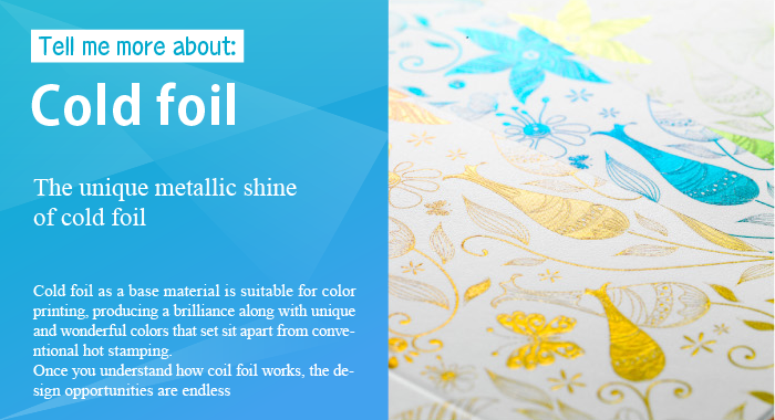 Tell me more about: Cold foil The unique metallic shine of cold foil Cold foil as a base material is suitable for color printing, producing a brilliance along with unique and wonderful colors that sets it apart from conventional hot stamping. Once you understand how coil foil works, the design opportunities are endless.