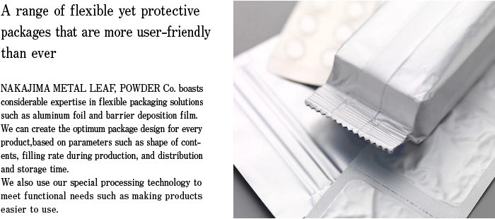 A range of flexible yet protective packages that are more user-friendly than ever NAKAJIMA METAL LEAF, POWDER Co. boasts considerable expertise in flexible packaging solutions such as aluminum foil and barrier deposition film. We can create the optimum package design for every product, based on parameters such as shape of contents, filling rate during production, and distribution and storage time. We also use our special processing technology to meet functional needs such as making products easier to use.