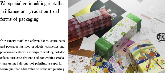 We specialize in adding metallic brilliance and gradation to all forms of packaging. Our expert staff can enliven boxes, containers and packages for food products, cosmetics and pharmaceuticals with a range of striking metallic colors, intricate designs and contrasting gradations using halftone dot printing, a superior technique that adds value to standard printing.