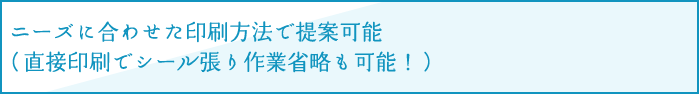 ニーズに合わせた印刷方法で提案可能（直接印刷でシール張り作業省略も可能！）