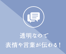 透明なので表情や言葉が伝わる！